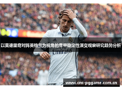 以莫德里奇对阵英格兰为视角的意甲稳定性演变观察研究趋势分析 以莫德里奇对阵英格兰为视角的意甲稳定性演变观察研究趋势分析
